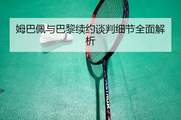姆巴佩与巴黎续约谈判细节全面解析